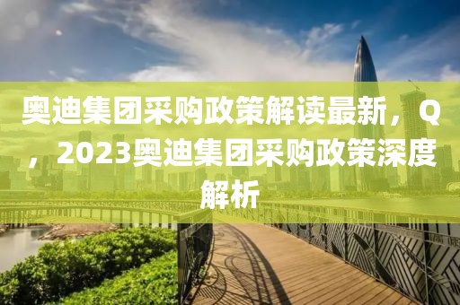 奧迪集團(tuán)采購政策解讀最新，Q，2023奧迪集團(tuán)采購政策深度解析