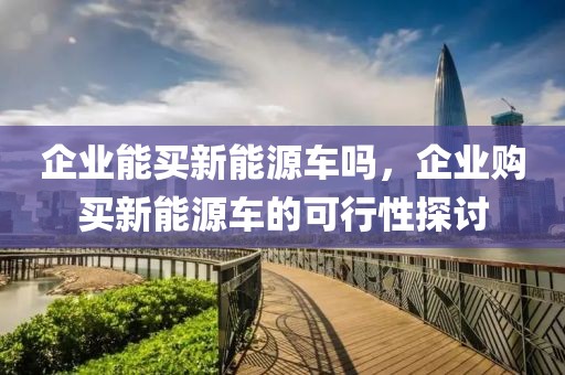 企業(yè)能買新能源車嗎，企業(yè)購買新能源車的可行性探討