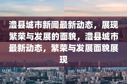 澧縣城市新聞最新動態(tài)，展現(xiàn)繁榮與發(fā)展的面貌，澧縣城市最新動態(tài)，繁榮與發(fā)展面貌展現(xiàn)