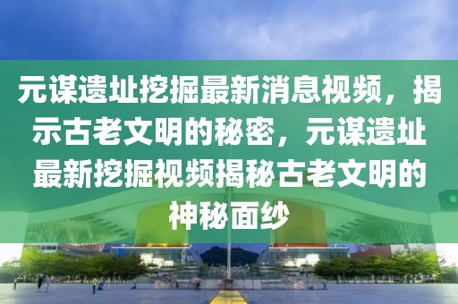 元謀遺址挖掘最新消息視頻，揭示古老文明的秘密，元謀遺址最新挖掘視頻揭秘古老文明的神秘面紗