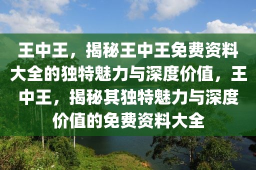 王中王，揭秘王中王免費(fèi)資料大全的獨(dú)特魅力與深度價(jià)值，王中王，揭秘其獨(dú)特魅力與深度價(jià)值的免費(fèi)資料大全