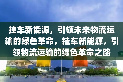 掛車新能源，引領(lǐng)未來物流運(yùn)輸?shù)木G色革命，掛車新能源，引領(lǐng)物流運(yùn)輸?shù)木G色革命之路