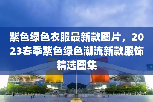 紫色綠色衣服最新款圖片，2023春季紫色綠色潮流新款服飾精選圖集