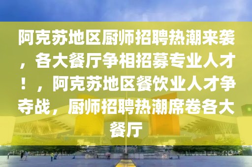 阿克蘇地區(qū)廚師招聘熱潮來襲，各大餐廳爭相招募專業(yè)人才！，阿克蘇地區(qū)餐飲業(yè)人才爭奪戰(zhàn)，廚師招聘熱潮席卷各大餐廳