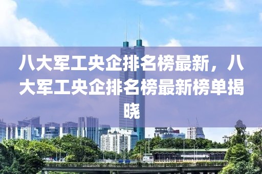 八大軍工央企排名榜最新，八大軍工央企排名榜最新榜單揭曉