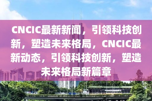 CNCIC最新新聞，引領(lǐng)科技創(chuàng)新，塑造未來格局，CNCIC最新動態(tài)，引領(lǐng)科技創(chuàng)新，塑造未來格局新篇章