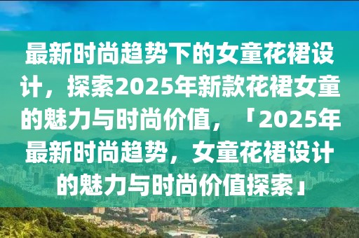 最新時尚趨勢下的女童花裙設(shè)計，探索2025年新款花裙女童的魅力與時尚價值，「2025年最新時尚趨勢，女童花裙設(shè)計的魅力與時尚價值探索」