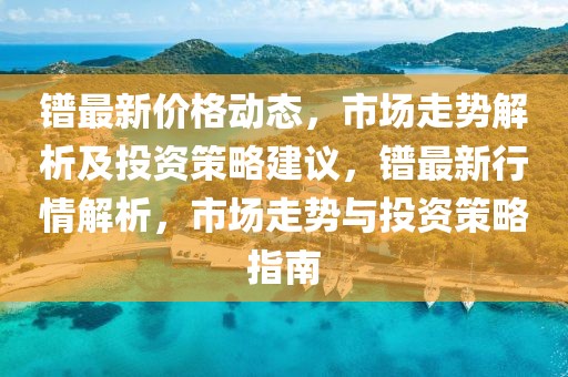 鐠最新價格動態(tài)，市場走勢解析及投資策略建議，鐠最新行情解析，市場走勢與投資策略指南