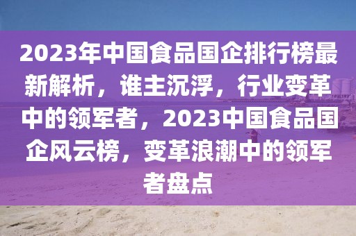 2023年中國(guó)食品國(guó)企排行榜最新解析，誰主沉浮，行業(yè)變革中的領(lǐng)軍者，2023中國(guó)食品國(guó)企風(fēng)云榜，變革浪潮中的領(lǐng)軍者盤點(diǎn)