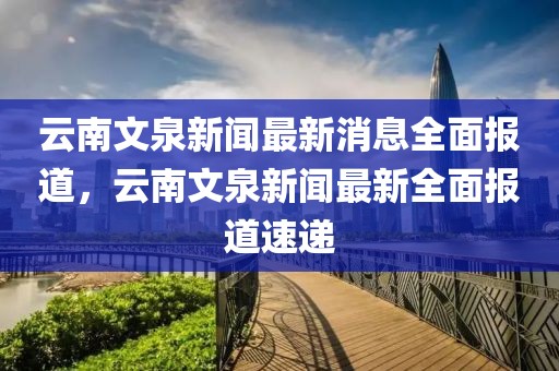 云南文泉新聞最新消息全面報道，云南文泉新聞最新全面報道速遞