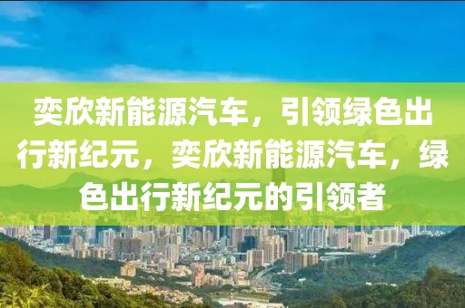 奕欣新能源汽車，引領(lǐng)綠色出行新紀元，奕欣新能源汽車，綠色出行新紀元的引領(lǐng)者