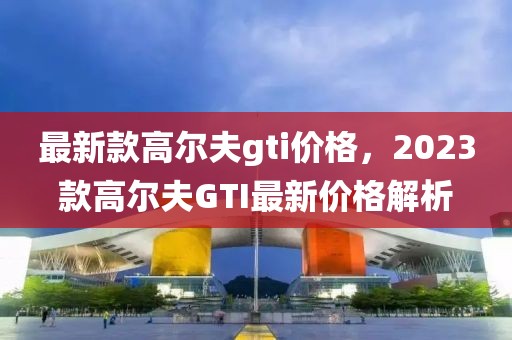 最新款高爾夫gti價格，2023款高爾夫GTI最新價格解析