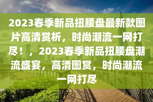 2023春季新品扭腰盤最新款圖片高清賞析，時尚潮流一網(wǎng)打盡！，2023春季新品扭腰盤潮流盛宴，高清圖賞，時尚潮流一網(wǎng)打盡