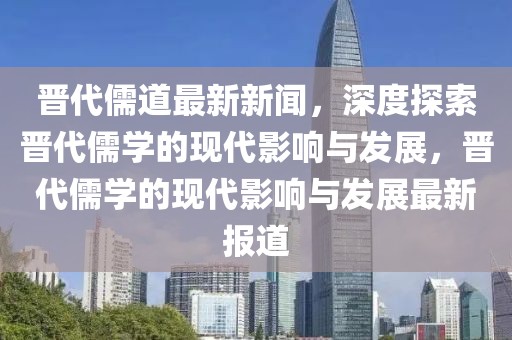 晉代儒道最新新聞，深度探索晉代儒學(xué)的現(xiàn)代影響與發(fā)展，晉代儒學(xué)的現(xiàn)代影響與發(fā)展最新報道