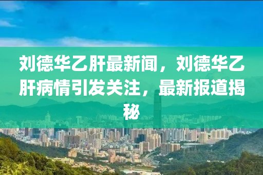 劉德華乙肝最新聞，劉德華乙肝病情引發(fā)關(guān)注，最新報(bào)道揭秘