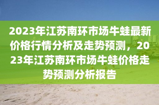 2023年江蘇南環(huán)市場牛蛙最新價格行情分析及走勢預(yù)測，2023年江蘇南環(huán)市場牛蛙價格走勢預(yù)測分析報告