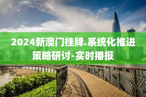 2024新澳門掛牌.系統(tǒng)化推進策略研討-實時播報