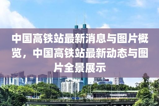 中國高鐵站最新消息與圖片概覽，中國高鐵站最新動態(tài)與圖片全景展示