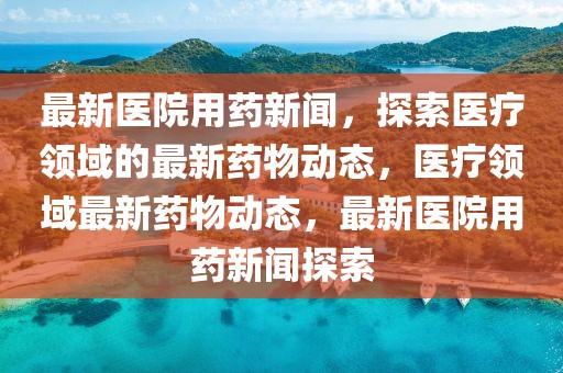 最新醫(yī)院用藥新聞，探索醫(yī)療領(lǐng)域的最新藥物動態(tài)，醫(yī)療領(lǐng)域最新藥物動態(tài)，最新醫(yī)院用藥新聞探索