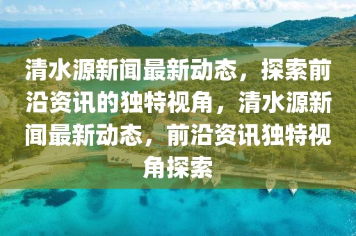 清水源新聞最新動態(tài)，探索前沿資訊的獨(dú)特視角，清水源新聞最新動態(tài)，前沿資訊獨(dú)特視角探索