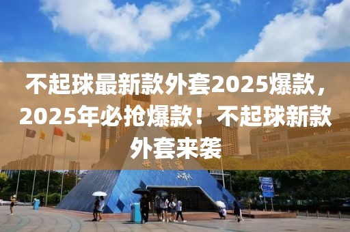 不起球最新款外套2025爆款，2025年必?fù)尡?！不起球新款外套來襲