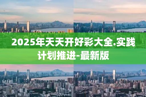 2025年天天開好彩大全.實踐計劃推進-最新版