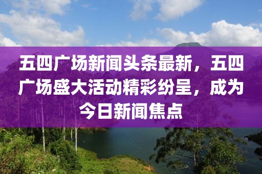 五四廣場(chǎng)新聞?lì)^條最新，五四廣場(chǎng)盛大活動(dòng)精彩紛呈，成為今日新聞焦點(diǎn)