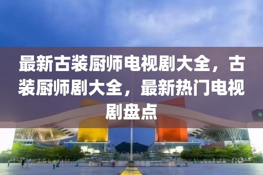 最新古裝廚師電視劇大全，古裝廚師劇大全，最新熱門電視劇盤點(diǎn)