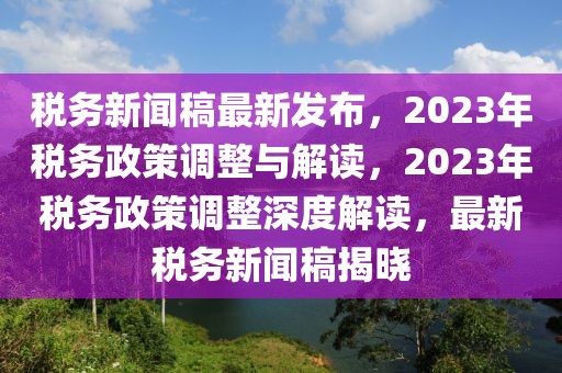 稅務(wù)新聞稿最新發(fā)布，2023年稅務(wù)政策調(diào)整與解讀，2023年稅務(wù)政策調(diào)整深度解讀，最新稅務(wù)新聞稿揭曉