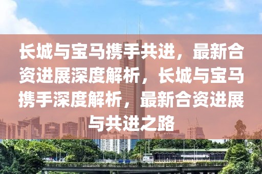 長城與寶馬攜手共進，最新合資進展深度解析，長城與寶馬攜手深度解析，最新合資進展與共進之路