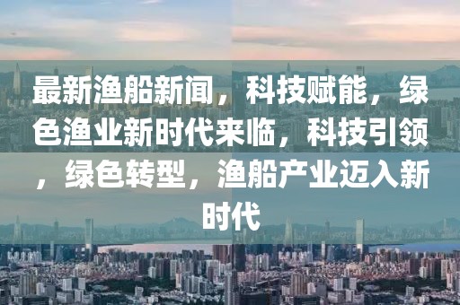 最新漁船新聞，科技賦能，綠色漁業(yè)新時代來臨，科技引領(lǐng)，綠色轉(zhuǎn)型，漁船產(chǎn)業(yè)邁入新時代