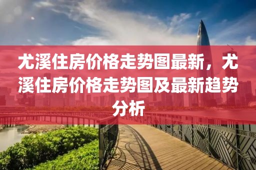 尤溪住房價(jià)格走勢圖最新，尤溪住房價(jià)格走勢圖及最新趨勢分析