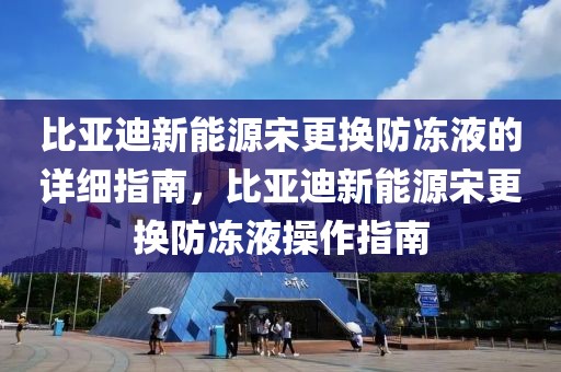 比亞迪新能源宋更換防凍液的詳細指南，比亞迪新能源宋更換防凍液操作指南