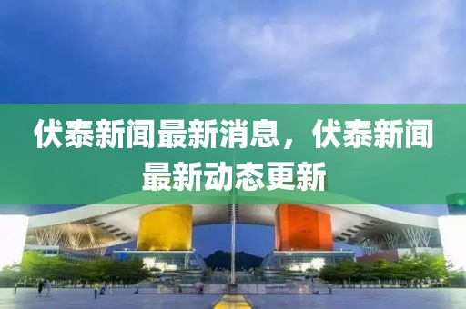 伏泰新聞最新消息，伏泰新聞最新動態(tài)更新