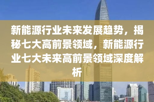 新能源行業(yè)未來發(fā)展趨勢，揭秘七大高前景領(lǐng)域，新能源行業(yè)七大未來高前景領(lǐng)域深度解析