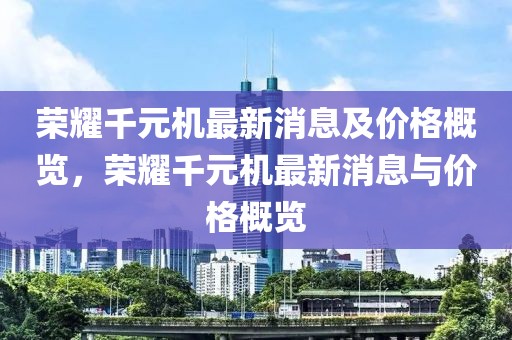 榮耀千元機(jī)最新消息及價(jià)格概覽，榮耀千元機(jī)最新消息與價(jià)格概覽