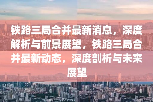 鐵路三局合并最新消息，深度解析與前景展望，鐵路三局合并最新動態(tài)，深度剖析與未來展望