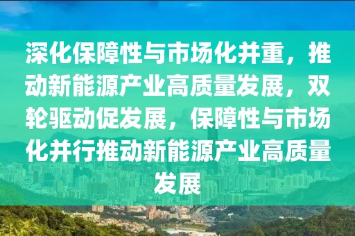 深化保障性與市場化并重，推動新能源產業(yè)高質量發(fā)展，雙輪驅動促發(fā)展，保障性與市場化并行推動新能源產業(yè)高質量發(fā)展