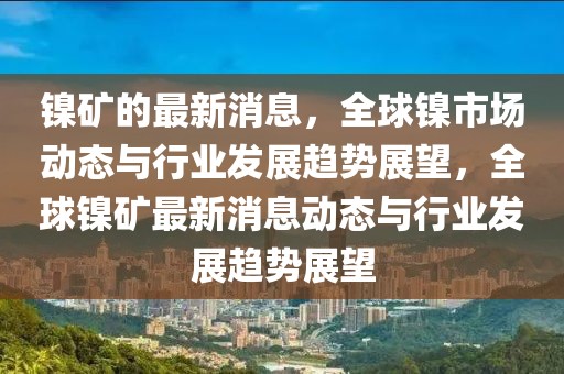 鎳礦的最新消息，全球鎳市場動態(tài)與行業(yè)發(fā)展趨勢展望，全球鎳礦最新消息動態(tài)與行業(yè)發(fā)展趨勢展望