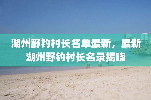 湖州野釣村長(zhǎng)名單最新，最新湖州野釣村長(zhǎng)名錄揭曉