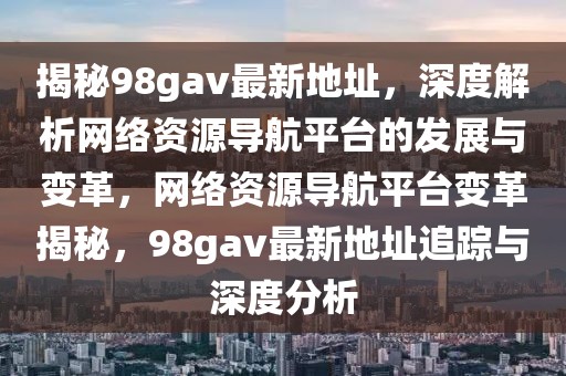 揭秘98gav最新地址，深度解析網(wǎng)絡(luò)資源導(dǎo)航平臺(tái)的發(fā)展與變革，網(wǎng)絡(luò)資源導(dǎo)航平臺(tái)變革揭秘，98gav最新地址追蹤與深度分析