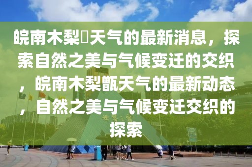 皖南木梨硔天氣的最新消息，探索自然之美與氣候變遷的交織，皖南木梨甑天氣的最新動態(tài)，自然之美與氣候變遷交織的探索