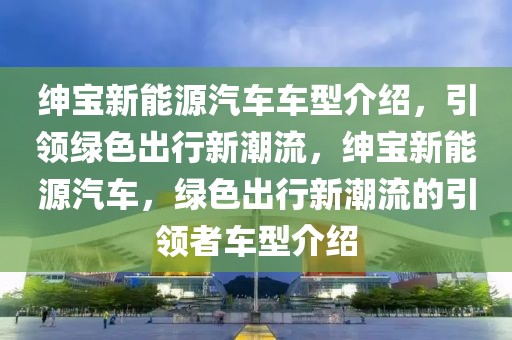 紳寶新能源汽車車型介紹，引領(lǐng)綠色出行新潮流，紳寶新能源汽車，綠色出行新潮流的引領(lǐng)者車型介紹