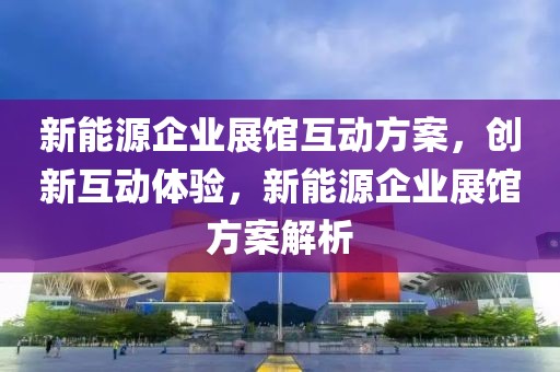 新能源企業(yè)展館互動方案，創(chuàng)新互動體驗，新能源企業(yè)展館方案解析