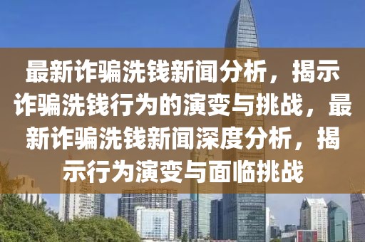 最新詐騙洗錢(qián)新聞分析，揭示詐騙洗錢(qián)行為的演變與挑戰(zhàn)，最新詐騙洗錢(qián)新聞深度分析，揭示行為演變與面臨挑戰(zhàn)