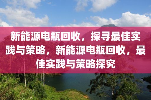 新能源電瓶回收，探尋最佳實(shí)踐與策略，新能源電瓶回收，最佳實(shí)踐與策略探究