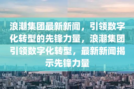 浪潮集團(tuán)最新新聞，引領(lǐng)數(shù)字化轉(zhuǎn)型的先鋒力量，浪潮集團(tuán)引領(lǐng)數(shù)字化轉(zhuǎn)型，最新新聞揭示先鋒力量