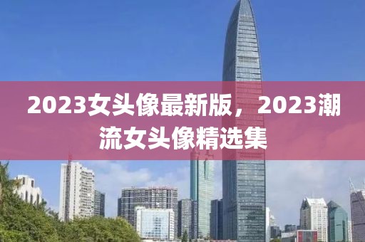 2023女頭像最新版，2023潮流女頭像精選集