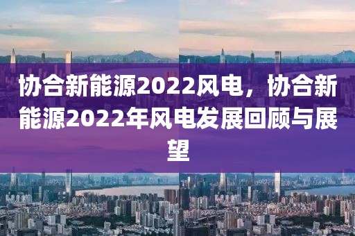 協(xié)合新能源2022風(fēng)電，協(xié)合新能源2022年風(fēng)電發(fā)展回顧與展望