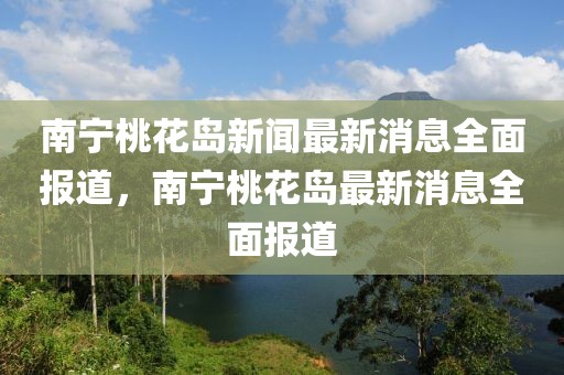 南寧桃花島新聞最新消息全面報(bào)道，南寧桃花島最新消息全面報(bào)道